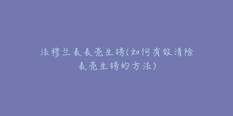 法穆蘭表表殼生銹(如何有效清除表殼生銹的方法)