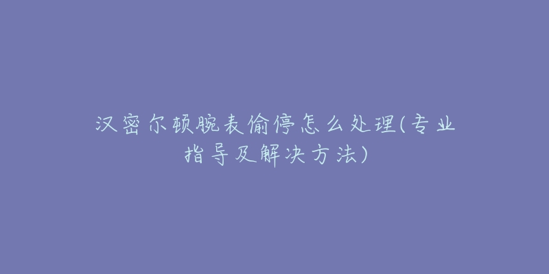 漢密爾頓腕表偷停怎么處理(專業(yè)指導(dǎo)及解決方法)