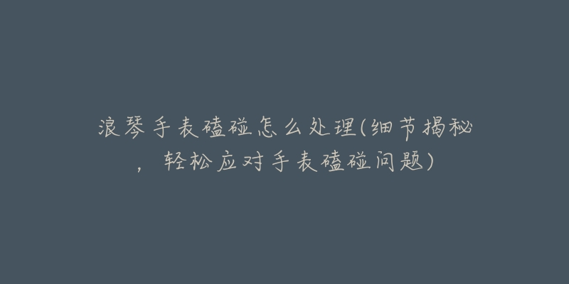 浪琴手表磕碰怎么處理(細(xì)節(jié)揭秘，輕松應(yīng)對(duì)手表磕碰問題)