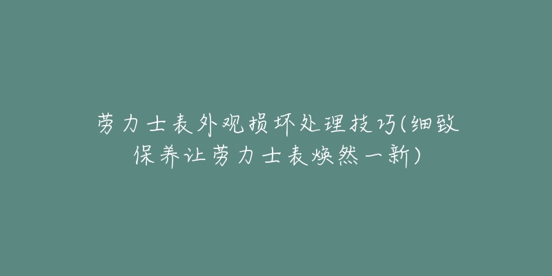 勞力士表外觀損壞處理技巧(細(xì)致保養(yǎng)讓勞力士表煥然一新)