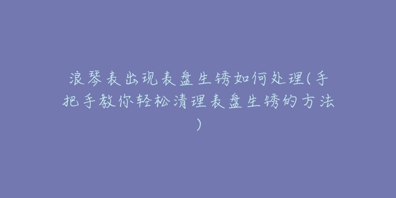 浪琴表出現(xiàn)表盤(pán)生銹如何處理(手把手教你輕松清理表盤(pán)生銹的方法)