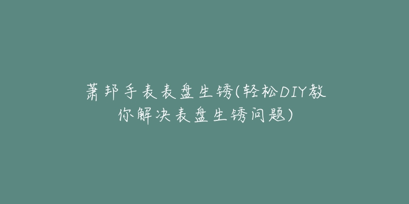 蕭邦手表表盤生銹(輕松DIY教你解決表盤生銹問題)