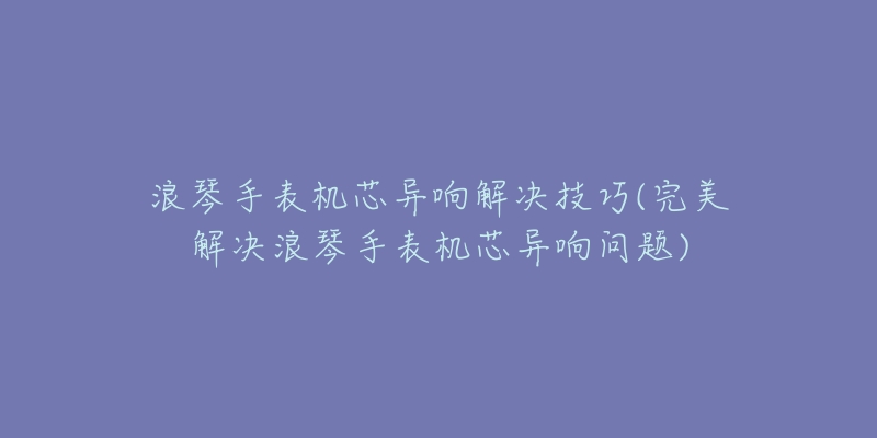 浪琴手表機(jī)芯異響解決技巧(完美解決浪琴手表機(jī)芯異響問(wèn)題)