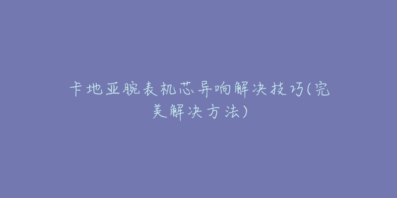 卡地亞腕表機芯異響解決技巧(完美解決方法)