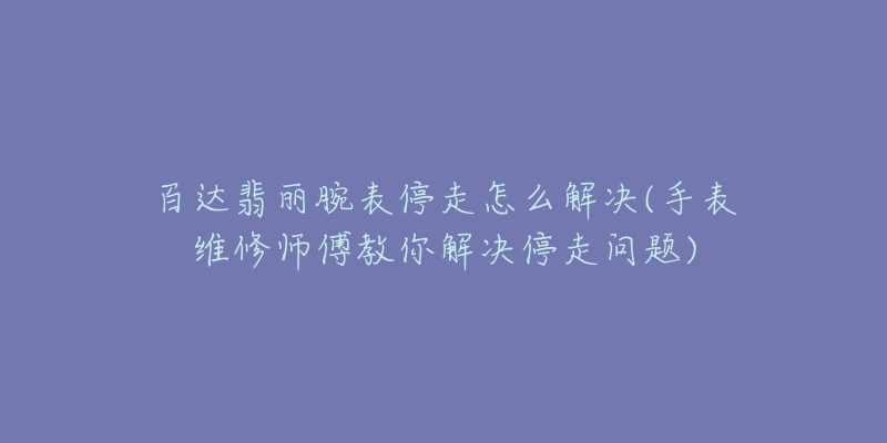 百達(dá)翡麗腕表停走怎么解決(手表維修師傅教你解決停走問題)