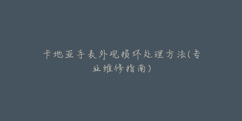 卡地亞手表外觀損壞處理方法(專業(yè)維修指南)