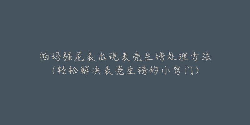 帕瑪強尼表出現(xiàn)表殼生銹處理方法(輕松解決表殼生銹的小竅門)