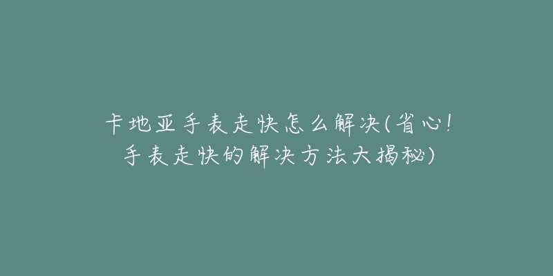 卡地亞手表走快怎么解決(省心！手表走快的解決方法大揭秘)