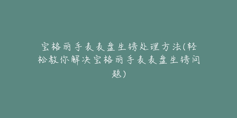 寶格麗手表表盤生銹處理方法(輕松教你解決寶格麗手表表盤生銹問題)