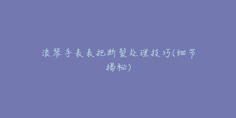 浪琴手表表把斷裂處理技巧(細(xì)節(jié)揭秘)