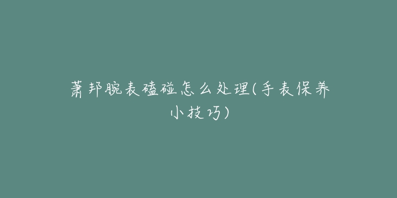 蕭邦腕表磕碰怎么處理(手表保養(yǎng)小技巧)