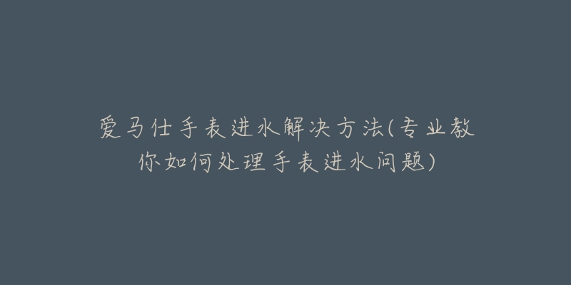 愛馬仕手表進(jìn)水解決方法(專業(yè)教你如何處理手表進(jìn)水問題)