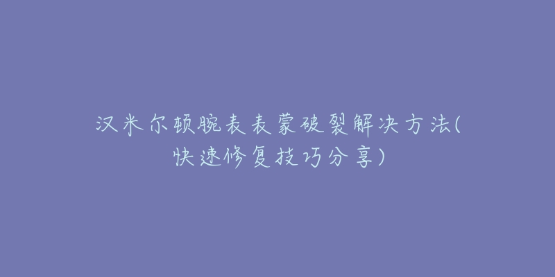 漢米爾頓腕表表蒙破裂解決方法(快速修復(fù)技巧分享)