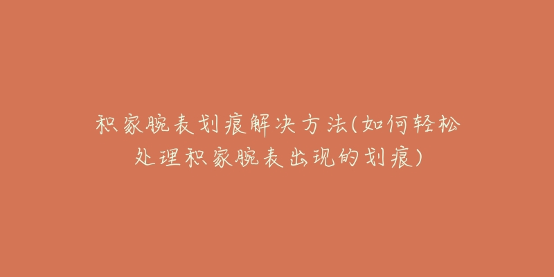 積家腕表劃痕解決方法(如何輕松處理積家腕表出現(xiàn)的劃痕)