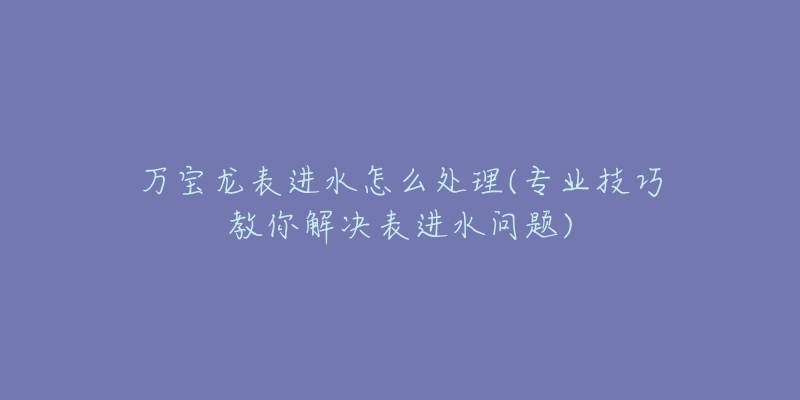 萬(wàn)寶龍表進(jìn)水怎么處理(專業(yè)技巧教你解決表進(jìn)水問(wèn)題)