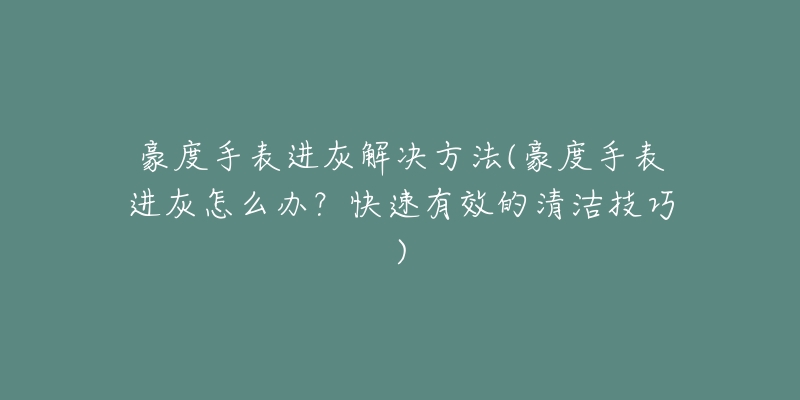 豪度手表進灰解決方法(豪度手表進灰怎么辦？快速有效的清潔技巧)