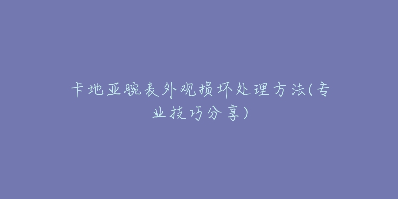 卡地亞腕表外觀損壞處理方法(專業(yè)技巧分享)