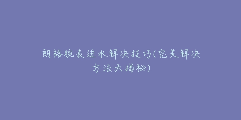 朗格腕表進水解決技巧(完美解決方法大揭秘)