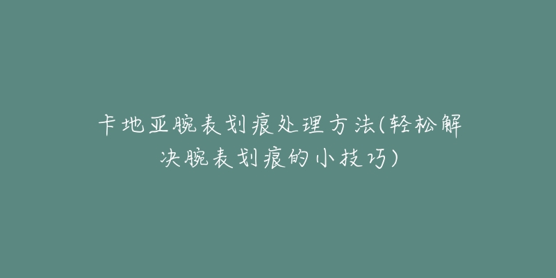 卡地亞腕表劃痕處理方法(輕松解決腕表劃痕的小技巧)