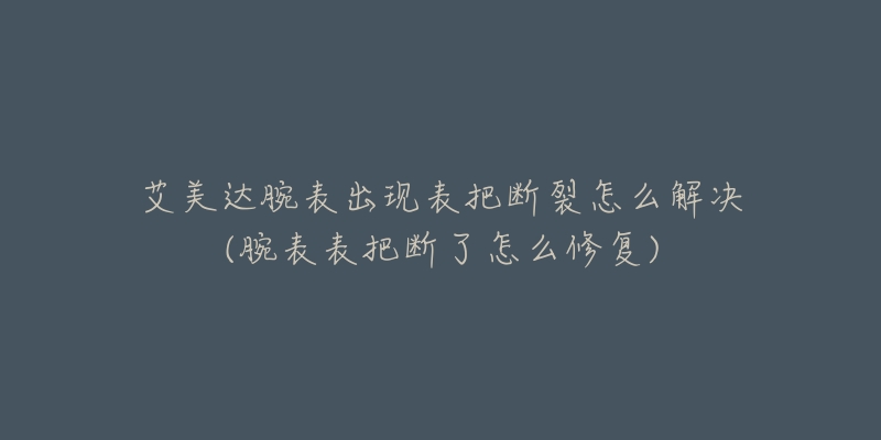 艾美達(dá)腕表出現(xiàn)表把斷裂怎么解決(腕表表把斷了怎么修復(fù))