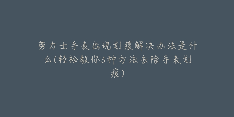 勞力士手表出現(xiàn)劃痕解決辦法是什么(輕松教你5種方法去除手表劃痕)