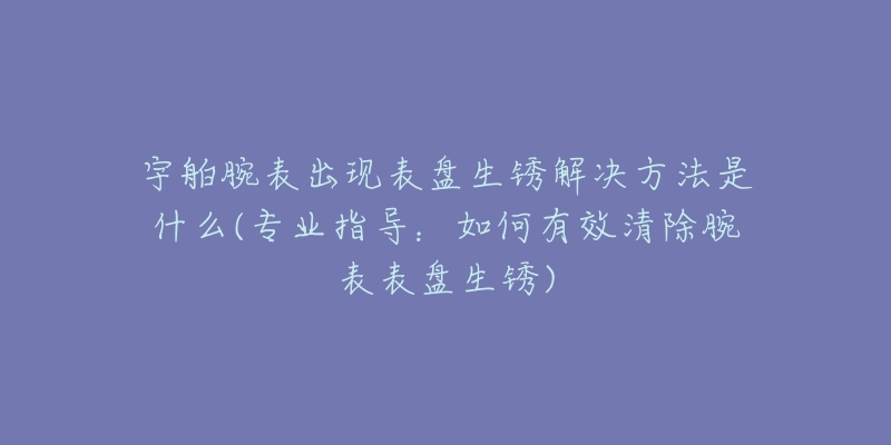 宇舶腕表出現(xiàn)表盤生銹解決方法是什么(專業(yè)指導(dǎo)：如何有效清除腕表表盤生銹)