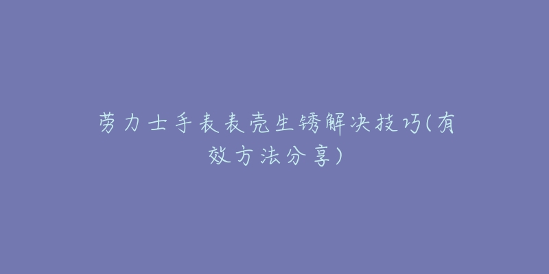 勞力士手表表殼生銹解決技巧(有效方法分享)