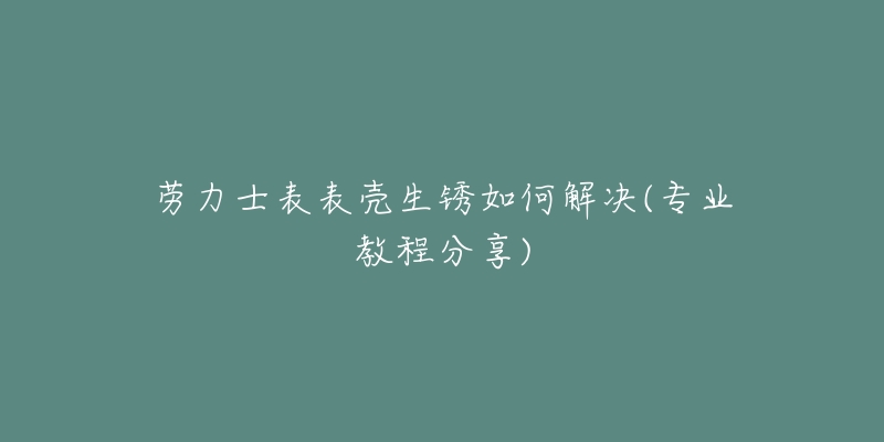 勞力士表表殼生銹如何解決(專業(yè)教程分享)