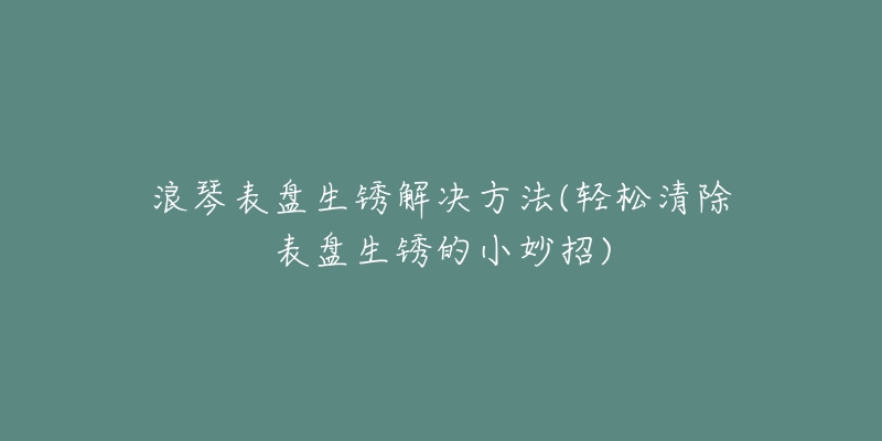 浪琴表盤生銹解決方法(輕松清除表盤生銹的小妙招)