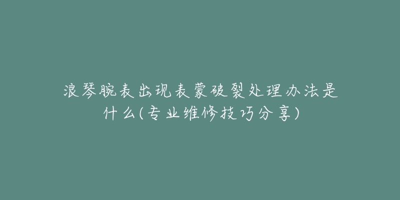 浪琴腕表出現(xiàn)表蒙破裂處理辦法是什么(專業(yè)維修技巧分享)