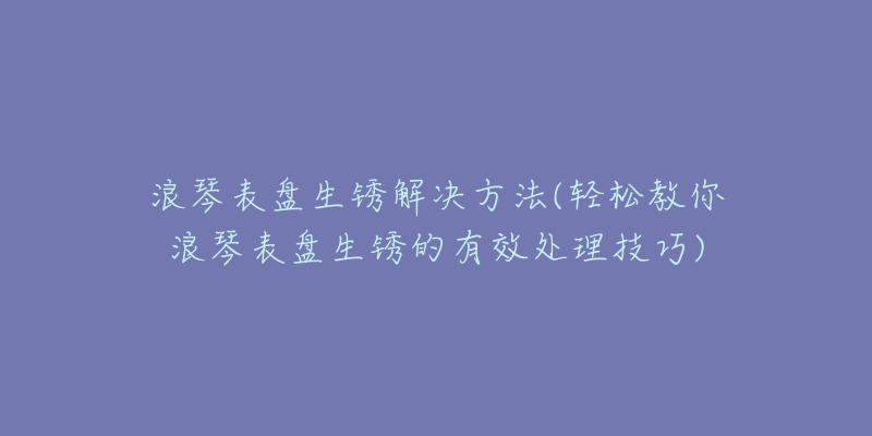 浪琴表盤生銹解決方法(輕松教你浪琴表盤生銹的有效處理技巧)