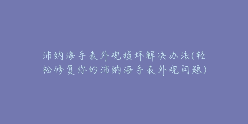 沛納海手表外觀損壞解決辦法(輕松修復(fù)你的沛納海手表外觀問題)