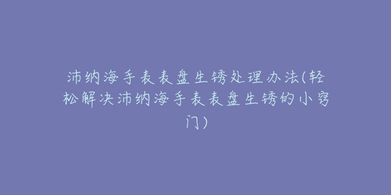 沛納海手表表盤生銹處理辦法(輕松解決沛納海手表表盤生銹的小竅門)