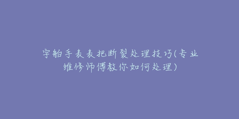 宇舶手表表把斷裂處理技巧(專業(yè)維修師傅教你如何處理)