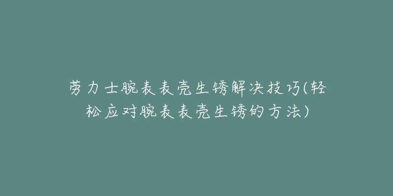 勞力士腕表表殼生銹解決技巧(輕松應對腕表表殼生銹的方法)