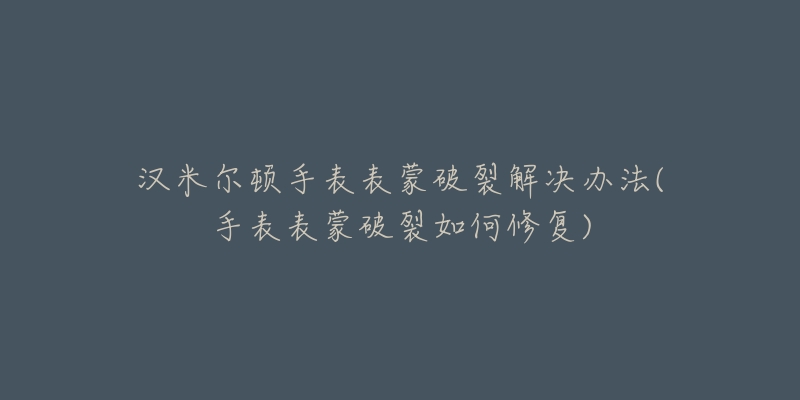 漢米爾頓手表表蒙破裂解決辦法(手表表蒙破裂如何修復(fù))