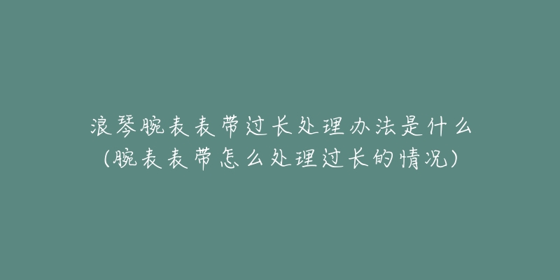 浪琴腕表表帶過(guò)長(zhǎng)處理辦法是什么(腕表表帶怎么處理過(guò)長(zhǎng)的情況)