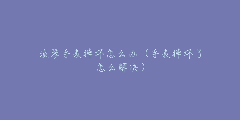 浪琴手表摔壞怎么辦（手表摔壞了怎么解決）