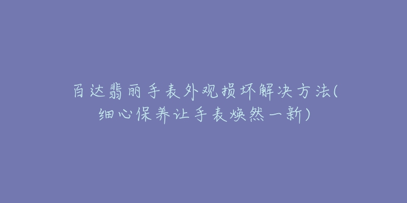 百達(dá)翡麗手表外觀損壞解決方法(細(xì)心保養(yǎng)讓手表煥然一新)