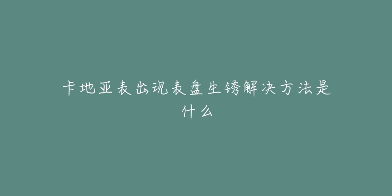 卡地亞表出現(xiàn)表盤生銹解決方法是什么