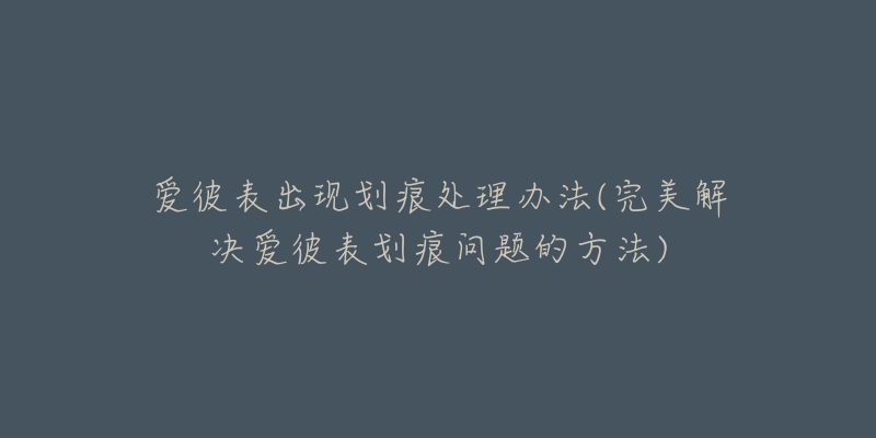 愛彼表出現(xiàn)劃痕處理辦法(完美解決愛彼表劃痕問題的方法)