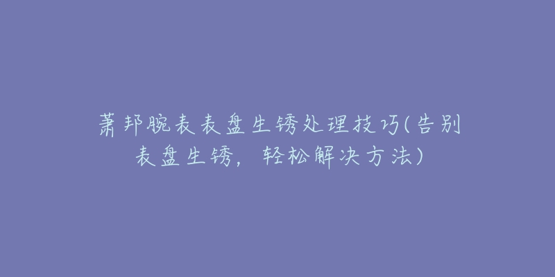 蕭邦腕表表盤生銹處理技巧(告別表盤生銹，輕松解決方法)