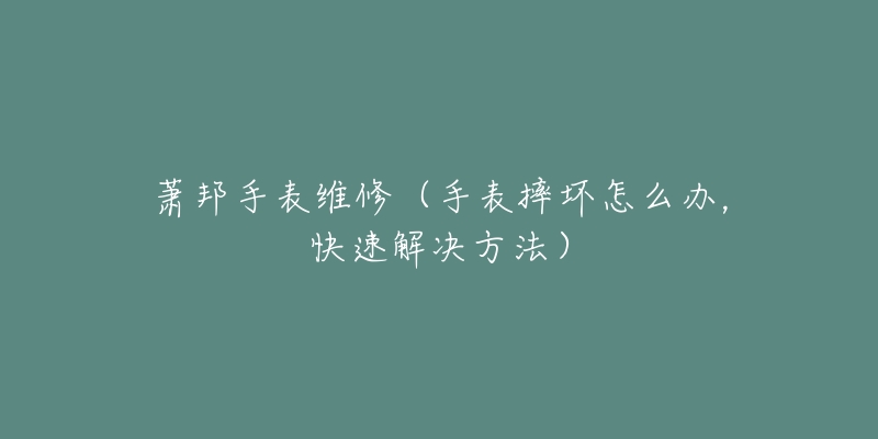 蕭邦手表維修（手表摔壞怎么辦，快速解決方法）