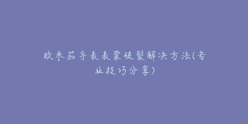 歐米茄手表表蒙破裂解決方法(專業(yè)技巧分享)