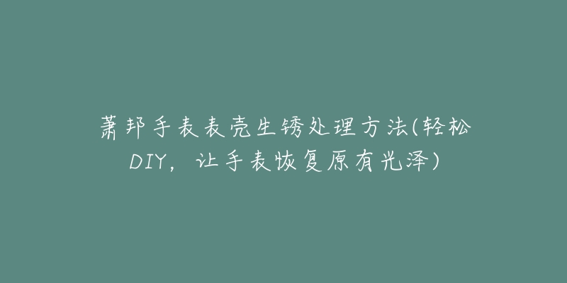 蕭邦手表表殼生銹處理方法(輕松DIY，讓手表恢復(fù)原有光澤)