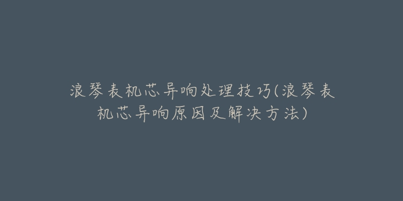 浪琴表機(jī)芯異響處理技巧(浪琴表機(jī)芯異響原因及解決方法)