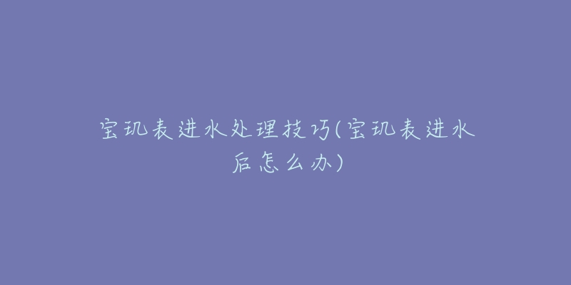 寶璣表進(jìn)水處理技巧(寶璣表進(jìn)水后怎么辦)