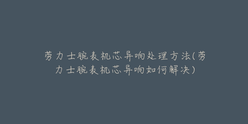 勞力士腕表機(jī)芯異響處理方法(勞力士腕表機(jī)芯異響如何解決)