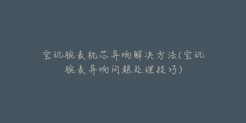 寶璣腕表機芯異響解決方法(寶璣腕表異響問題處理技巧)