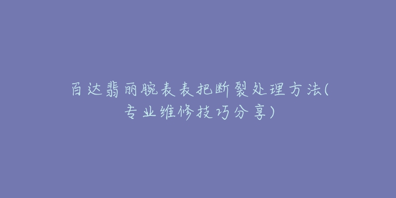 百達翡麗腕表表把斷裂處理方法(專業(yè)維修技巧分享)